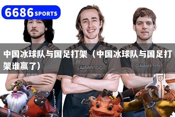 中国冰球队与国足打架（中国冰球队与国足打架谁赢了）