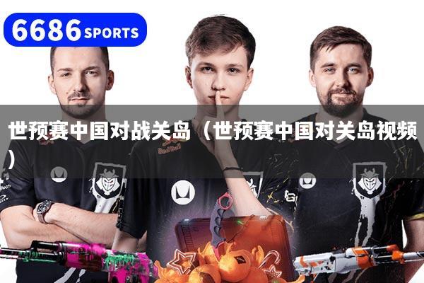 世预赛中国对战关岛（世预赛中国对关岛视频）