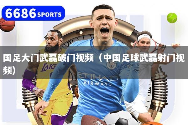国足大门武磊破门视频（中国足球武磊射门视频）