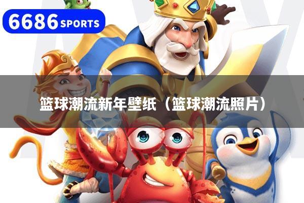 篮球潮流新年壁纸（篮球潮流照片）