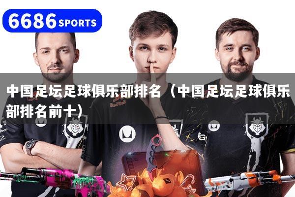 中国足坛足球俱乐部排名（中国足坛足球俱乐部排名前十）